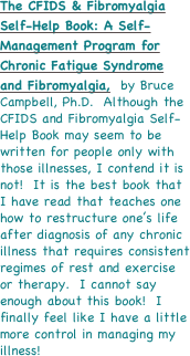The CFIDS & Fibromyalgia Self-Help Book: A Self-Management Program for Chronic Fatigue Syndrome and Fibromyalgia,  by Bruce Campbell, Ph.D.  Although the CFIDS and Fibromyalgia Self-Help Book may seem to be written for people only with those illnesses, I contend it is not!  It is the best book that I have read that teaches one how to restructure one’s life after diagnosis of any chronic illness that requires consistent regimes of rest and exercise or therapy.  I cannot say enough about this book!  I finally feel like I have a little more control in managing my illness!